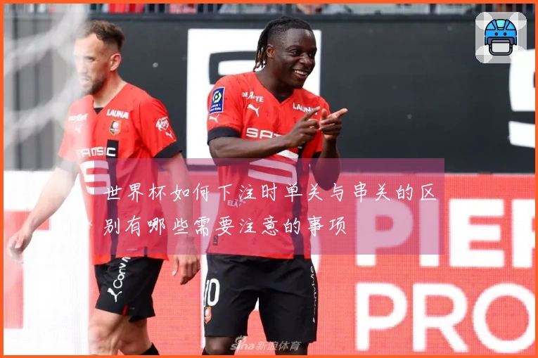 世界杯如何下注时单关与串关的区别有哪些需要注意的事项